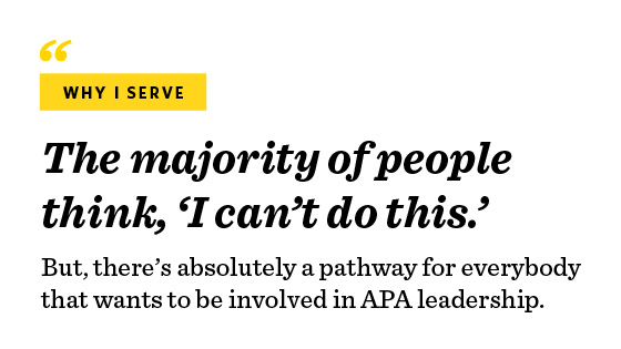 “Why I serve. The majority of people think, ‘I can’t do this.’ But, there’s absolutely a pathway for everybody that wants to be involved in APA leadership.”