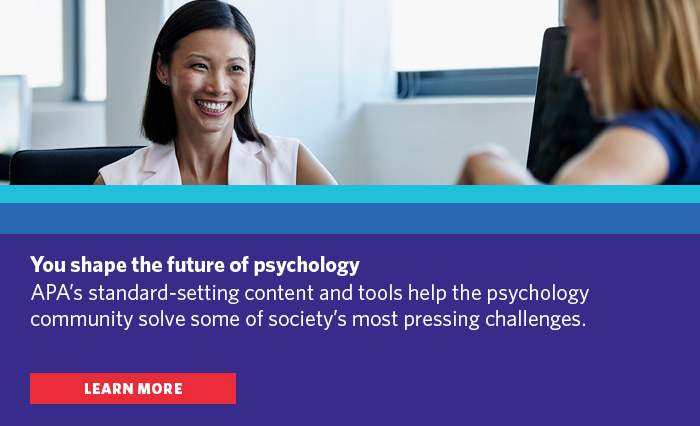 You shape the future of psychology. APA's standard-setting content and tools help the psychology community solve some of society's most pressing challenges. Learn more.